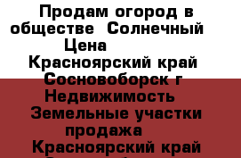 Продам огород в обществе “Солнечный“ › Цена ­ 5 000 - Красноярский край, Сосновоборск г. Недвижимость » Земельные участки продажа   . Красноярский край,Сосновоборск г.
